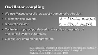 Oscillator couplingOscillator coupling
●
We use Matsuoka oscillator: exactly one periodic attractor.
●
F is mechanical system
●
S neural oscillator
●
Controller u input/output derived from oscillator
parameters / mechanical system parameters
●
h in/out user entrainment parameters
●
We use Matsuoka oscillator: exactly one periodic attractor.
●
F is mechanical system
●
S neural oscillator
●
Controller u input/output derived from oscillator
parameters / mechanical system parameters
●
h in/out user entrainment parameters
K. Matsuoka. Sustained oscillations generated by mutually
inhibiting neurons with adaptation. Biological
Cybernetics, 52(1):345–353, 1985.
 