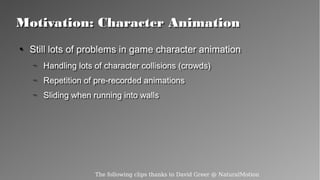 Motivation: Character AnimationMotivation: Character Animation
●
Still lots of problems in game character animation
– Handling lots of character collisions (crowds)
– Repetition of pre-recorded animations
– Sliding when running into walls
●
Still lots of problems in game character animation
– Handling lots of character collisions (crowds)
– Repetition of pre-recorded animations
– Sliding when running into walls
The following clips thanks to David Greer @ NaturalMotion
 