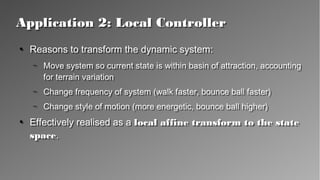 Application 2: Local ControllerApplication 2: Local Controller
●
Reasons to transform the dynamic system:
– Move system so current state is within basin of attraction,
accounting for terrain variation
– Change frequency of system (walk faster, bounce ball faster)
– Change style of motion (more energetic, bounce ball higher)
●
Effectively realised as a local affine transform to the state
space.
●
Reasons to transform the dynamic system:
– Move system so current state is within basin of attraction,
accounting for terrain variation
– Change frequency of system (walk faster, bounce ball faster)
– Change style of motion (more energetic, bounce ball higher)
●
Effectively realised as a local affine transform to the state
space.
 