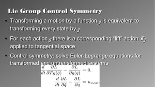 Lie Group Control SymmetryLie Group Control Symmetry
●
Transforming a motion by a function g is equivalent
to transforming every state by g.
●
For each action g there is a corresponding “lift”
action Tg applied to tangential space
●
Control symmetry: solve Euler-Legrange equations
for transformed and untransformed systems
●
Transforming a motion by a function g is equivalent
to transforming every state by g.
●
For each action g there is a corresponding “lift”
action Tg applied to tangential space
●
Control symmetry: solve Euler-Legrange equations
for transformed and untransformed systems
 