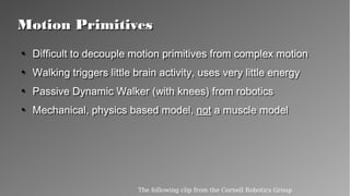 Motion PrimitivesMotion Primitives
●
Difficult to decouple motion primitives from complex
motion
●
Walking triggers little brain activity, uses very little energy
●
Passive Dynamic Walker (with knees) from robotics
●
Mechanical, physics based model, not a muscle model
●
Difficult to decouple motion primitives from complex
motion
●
Walking triggers little brain activity, uses very little energy
●
Passive Dynamic Walker (with knees) from robotics
●
Mechanical, physics based model, not a muscle model
The following clip from the Cornell Robotics Group
 