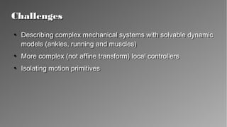 ChallengesChallenges
●
Describing complex mechanical systems with solvable
dynamic models (ankles, running and muscles)
●
More complex (not affine transform) local controllers
●
Isolating motion primitives
●
Describing complex mechanical systems with solvable
dynamic models (ankles, running and muscles)
●
More complex (not affine transform) local controllers
●
Isolating motion primitives
 