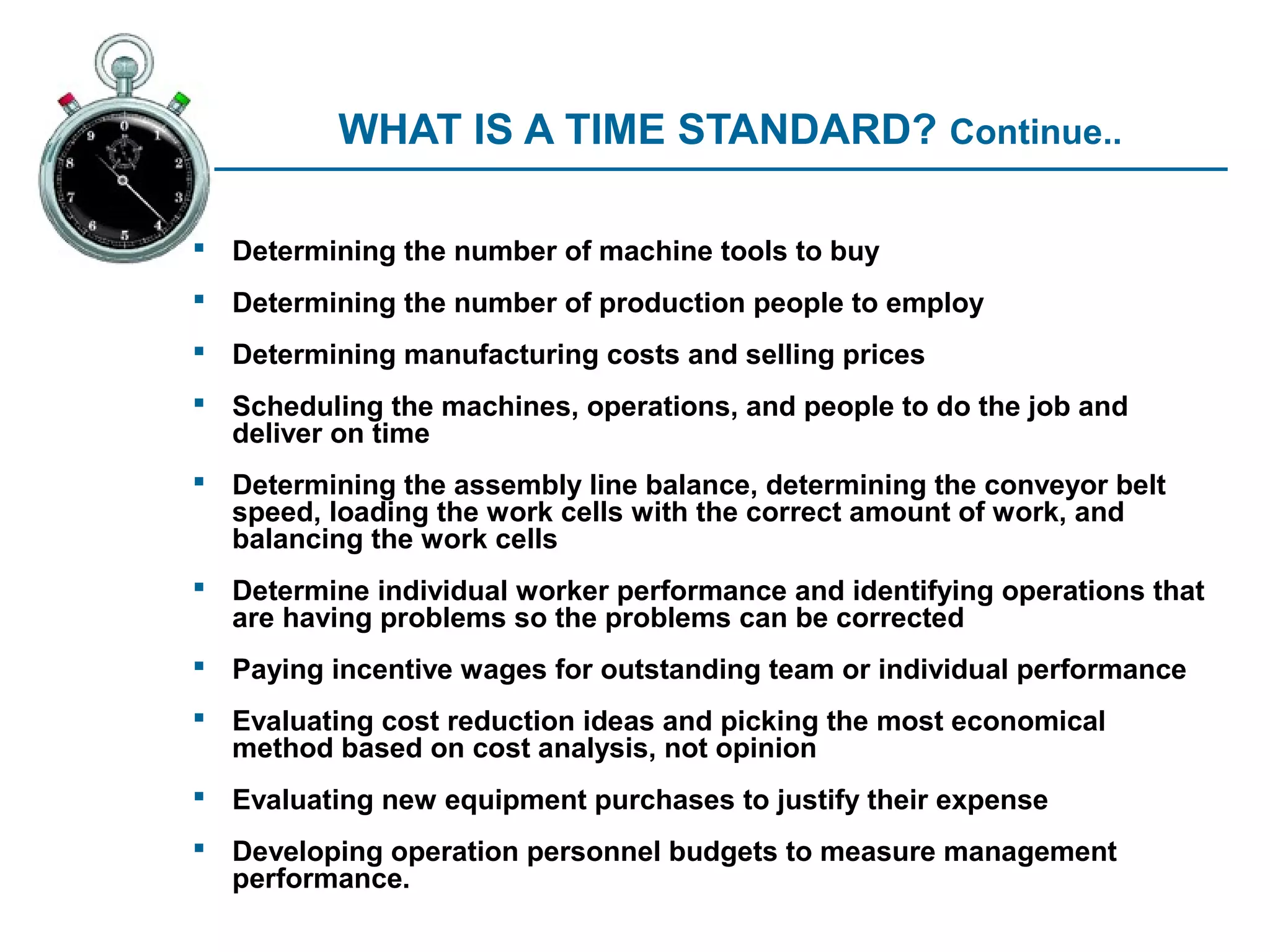 WHAT IS A TIME STANDARD? Continue..

 Determining the number of machine tools to buy
 Determining the number of production people to employ
 Determining manufacturing costs and selling prices
 Scheduling the machines, operations, and people to do the job and
  deliver on time
 Determining the assembly line balance, determining the conveyor belt
  speed, loading the work cells with the correct amount of work, and
  balancing the work cells
 Determine individual worker performance and identifying operations that
  are having problems so the problems can be corrected
 Paying incentive wages for outstanding team or individual performance
 Evaluating cost reduction ideas and picking the most economical
  method based on cost analysis, not opinion
 Evaluating new equipment purchases to justify their expense
 Developing operation personnel budgets to measure management
  performance.
 