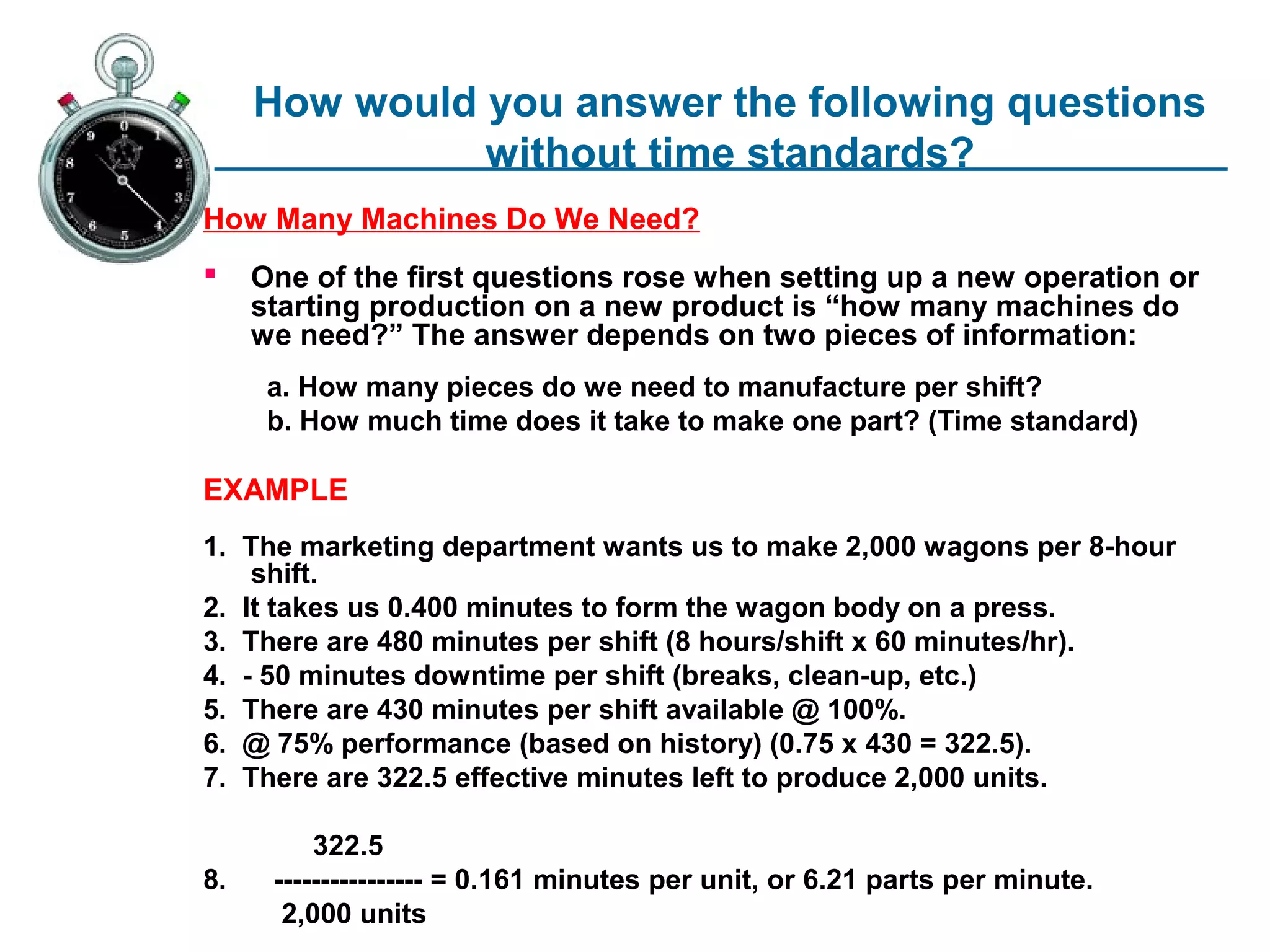 How would you answer the following questions
               without time standards?
How Many Machines Do We Need?
    One of the first questions rose when setting up a new operation or
     starting production on a new product is “how many machines do
     we need?” The answer depends on two pieces of information:
      a. How many pieces do we need to manufacture per shift?
      b. How much time does it take to make one part? (Time standard)

EXAMPLE
1. The marketing department wants us to make 2,000 wagons per 8-hour
    shift.
2. It takes us 0.400 minutes to form the wagon body on a press.
3. There are 480 minutes per shift (8 hours/shift x 60 minutes/hr).
4. - 50 minutes downtime per shift (breaks, clean-up, etc.)
5. There are 430 minutes per shift available @ 100%.
6. @ 75% performance (based on history) (0.75 x 430 = 322.5).
7. There are 322.5 effective minutes left to produce 2,000 units.

          322.5
8.    ---------------- = 0.161 minutes per unit, or 6.21 parts per minute.
       2,000 units
 