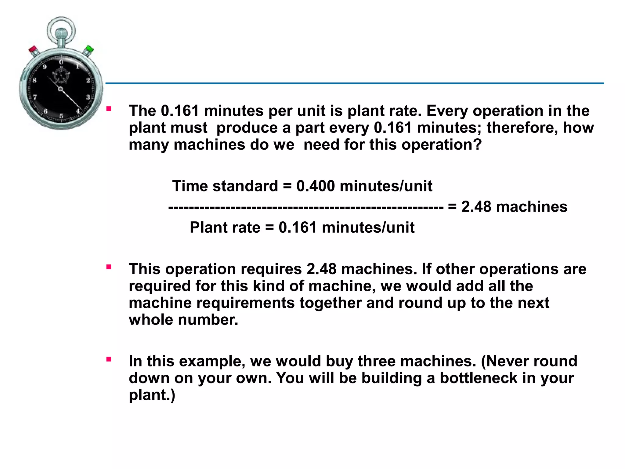    The 0.161 minutes per unit is plant rate. Every operation in the
    plant must produce a part every 0.161 minutes; therefore, how
    many machines do we need for this operation?

          Time standard = 0.400 minutes/unit
         ----------------------------------------------------- = 2.48 machines
             Plant rate = 0.161 minutes/unit

   This operation requires 2.48 machines. If other operations are
    required for this kind of machine, we would add all the
    machine requirements together and round up to the next
    whole number.

   In this example, we would buy three machines. (Never round
    down on your own. You will be building a bottleneck in your
    plant.)
 