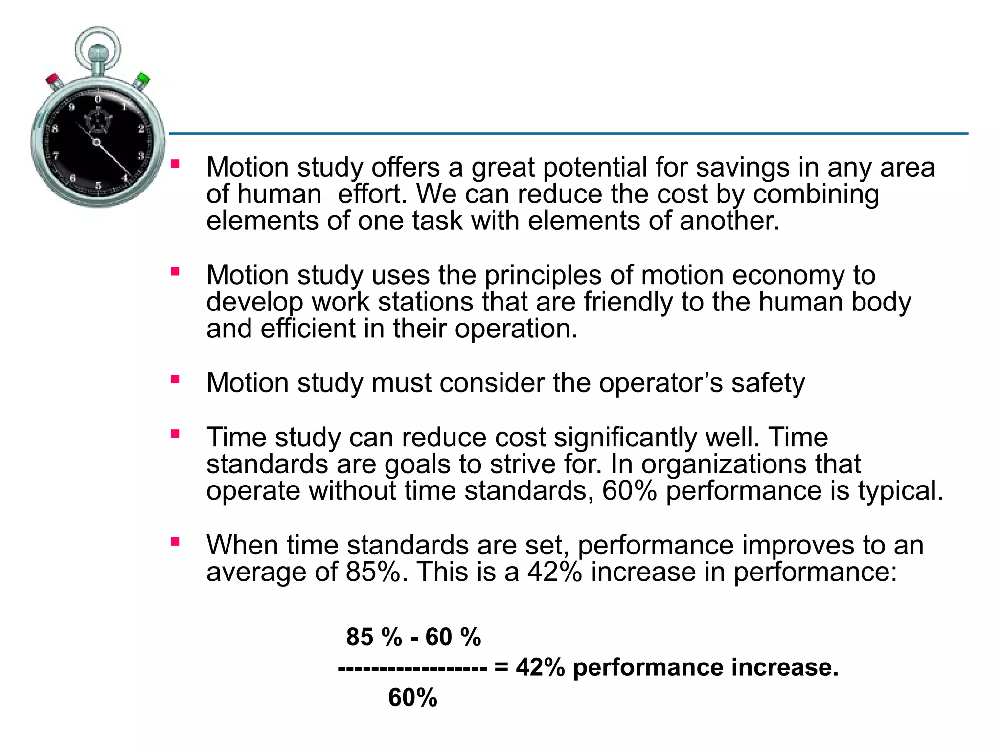  Motion study offers a great potential for savings in any area
  of human effort. We can reduce the cost by combining
  elements of one task with elements of another.
 Motion study uses the principles of motion economy to
  develop work stations that are friendly to the human body
  and efficient in their operation.
 Motion study must consider the operator’s safety
 Time study can reduce cost significantly well. Time
  standards are goals to strive for. In organizations that
  operate without time standards, 60% performance is typical.
 When time standards are set, performance improves to an
  average of 85%. This is a 42% increase in performance:

              85 % - 60 %
             ------------------ = 42% performance increase.
                   60%
 