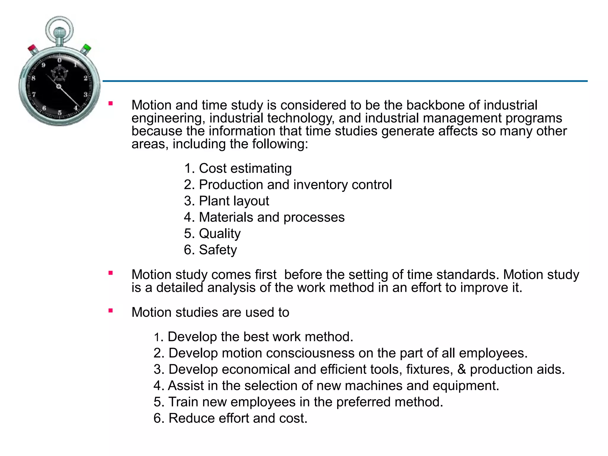    Motion and time study is considered to be the backbone of industrial
    engineering, industrial technology, and industrial management programs
    because the information that time studies generate affects so many other
    areas, including the following:
            1. Cost estimating
            2. Production and inventory control
            3. Plant layout
            4. Materials and processes
            5. Quality
            6. Safety
   Motion study comes first before the setting of time standards. Motion study
    is a detailed analysis of the work method in an effort to improve it.
   Motion studies are used to
       1. Develop the best work method.
       2. Develop motion consciousness on the part of all employees.
       3. Develop economical and efficient tools, fixtures, & production aids.
       4. Assist in the selection of new machines and equipment.
       5. Train new employees in the preferred method.
       6. Reduce effort and cost.
 