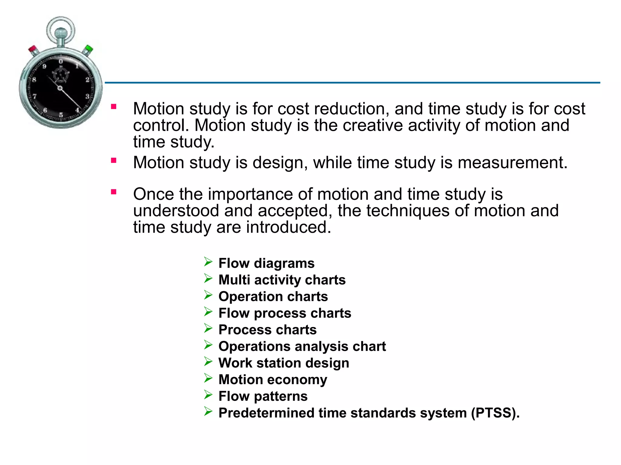  Motion study is for cost reduction, and time study is for cost
  control. Motion study is the creative activity of motion and
  time study.
 Motion study is design, while time study is measurement.
 Once the importance of motion and time study is
  understood and accepted, the techniques of motion and
  time study are introduced.
               Flow diagrams
               Multi activity charts
               Operation charts
               Flow process charts
               Process charts
               Operations analysis chart
               Work station design
               Motion economy
               Flow patterns
               Predetermined time standards system (PTSS).
 