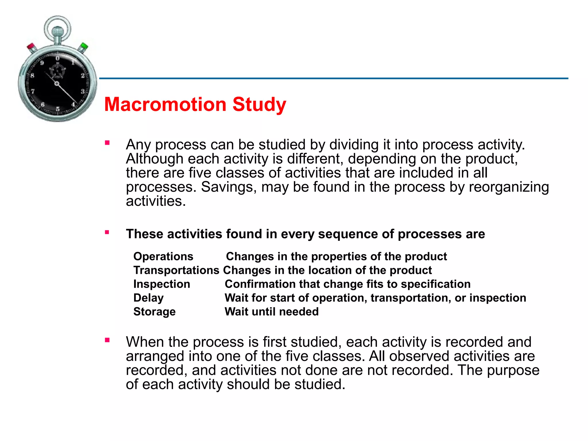 Macromotion Study
   Any process can be studied by dividing it into process activity.
    Although each activity is different, depending on the product,
    there are five classes of activities that are included in all
    processes. Savings, may be found in the process by reorganizing
    activities.

   These activities found in every sequence of processes are
     Operations      Changes in the properties of the product
     Transportations Changes in the location of the product
     Inspection      Confirmation that change fits to specification
     Delay           Wait for start of operation, transportation, or inspection
     Storage         Wait until needed

   When the process is first studied, each activity is recorded and
    arranged into one of the five classes. All observed activities are
    recorded, and activities not done are not recorded. The purpose
    of each activity should be studied.
 