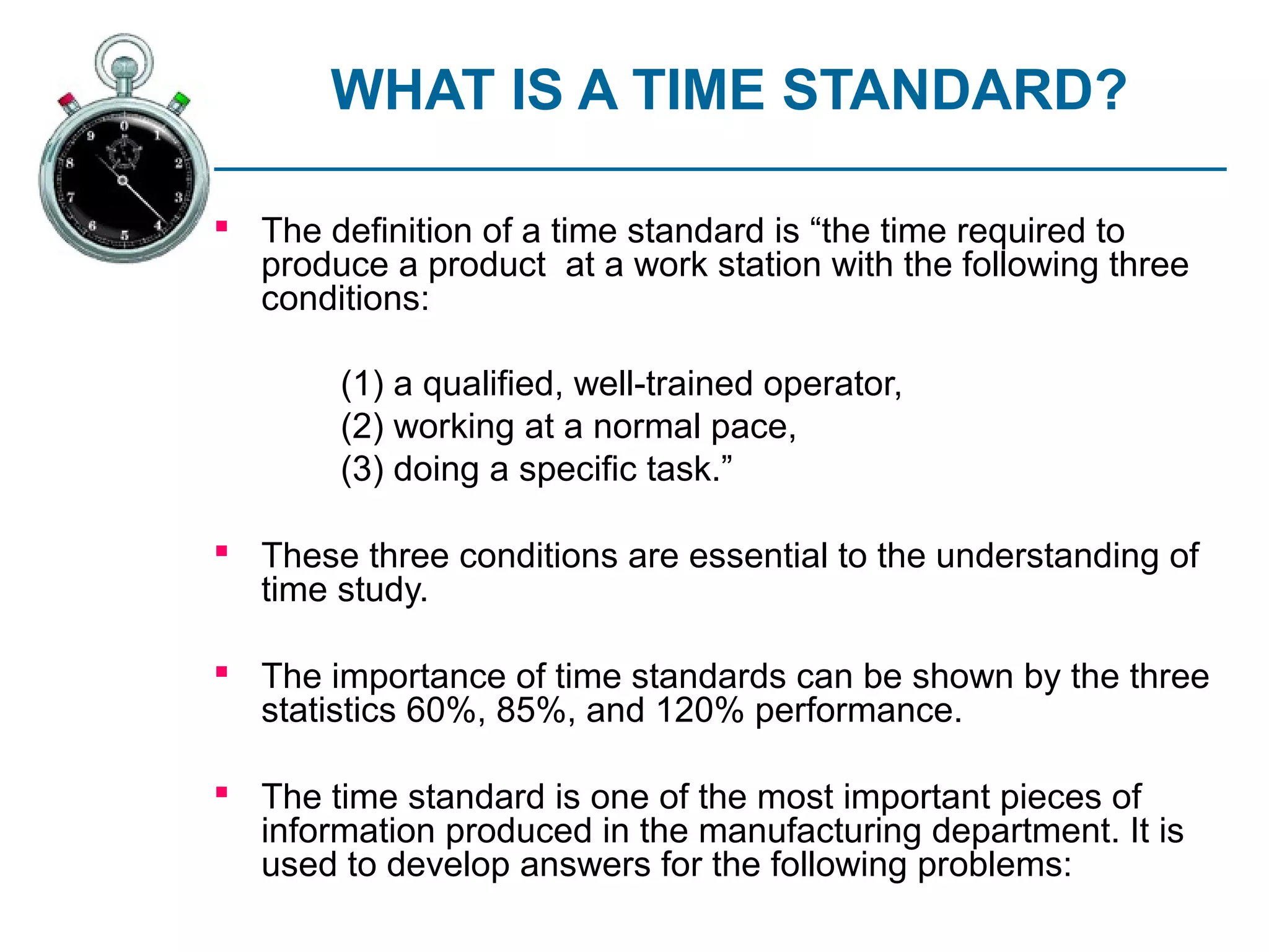 WHAT IS A TIME STANDARD?

 The definition of a time standard is “the time required to
  produce a product at a work station with the following three
  conditions:

        (1) a qualified, well-trained operator,
        (2) working at a normal pace,
        (3) doing a specific task.”

 These three conditions are essential to the understanding of
  time study.

 The importance of time standards can be shown by the three
  statistics 60%, 85%, and 120% performance.

 The time standard is one of the most important pieces of
  information produced in the manufacturing department. It is
  used to develop answers for the following problems:
 