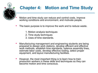 Chapter 4: Motion and Time Study

   Motion and time study can reduce and control costs, improve
    working conditions and environment, and motivate people.

   The basic purpose is to improve the work and to reduce waste.

         1. Motion analysis techniques
         2. Time study techniques
         3. Uses of time standards.

   Manufacturing management and engineering students are being
    prepared to design work stations, develop efficient and effective
    work methods, establish time standards, balance assembly lines,
    estimate labor costs, develop effective tooling, select proper
    equipment, and layout manufacturing facilities.

   However, the most important thing is to learn how to train
    production workers in these skills and techniques so they can
    become motion and time conscious.
 