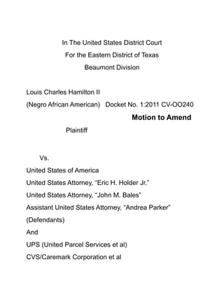 In The United States District Court<br />For the Eastern District of Texas<br />Beaumont Division<br />Louis Charles Hamilton II<br />(Negro African American)Docket No. 1:2011 CV-OO240<br />Motion to Amend<br />Plaintiff            <br />Vs.    <br />United States of America<br />United States Attorney, “Eric H. Holder Jr.”<br />United States Attorney, “John M. Bales”<br />Assistant United States Attorney, “Andrea Parker” <br />(Defendants)<br />And<br />UPS (United Parcel Services et al)  <br />CVS/Caremark Corporation et al<br />Are (actually physically),<br />Confederate-Co-Defendant(s) Herein.<br />1.<br />Comes now the Plaintiff herein “Louis Charles Hamilton II”, appearing Pro Se before the “Honorable Justice”…herein <br />Files a Motion to Amend The Complaint against (UPS et al) and CVS/Caremark Corporation et al as follows:<br />(UPS) United Parcel Services and CVS/Caremark are actually Co-Defendants herein this “extra twisted mutable (MIA) civil action, appearing before the “Honorable Justice”…and the World.<br />Their Co-Defendants et al driving crooked “Luke sky walker crooked force” is in the flesh describing Defendant  now “The United States Attorney Office” wishing upon a Rainbow, to escape, evade, shake off, and completely avoid for the behalf of the Defendant (The United States of America) civil pending actions in docket No. 00808<br />In the XXX Real Very Live “Sherlock Holmes” Grand Mystery Case of: “The Crooked Dead President”   “A Internet Special”      <br />Filed in U.S. Federal Civil Docket No. CV-00808 in the above Honorable USDA Federal Jurisdiction Entitled above Courthouse.<br />Plaintiff Louis Charles Hamilton II, respectfully asserts, declare, face, in all truth before The “Honorable Undersigned Justice” <br />Without a Oz. of no disrespect to the “Undersigned Magistrate” but However, <br />“Sherlock Holmes” The Crooked Dead President” was fully legally designed 100% in complete painful thoughts for approximately (12) weeks around the clock for The Most Honorable Justice Karen K. Klein, <br />Reasoning for my honest truth as follows:<br />It has over 800 legal sand traps   <br />And if any United States of America Federal U.S. Honorable Justice I should in God’s name declare real actual “Negro Hostile” open land legal warfare upon…. she is the one I dream of to finally beat her consistent Honorable “report-n-recommendations”.<br />So she can research herself “Honorably silly”, mumbling to herself, he is still piss at me, I know it”…(ha, ha)…..   <br />Then Her Extra Smart  Karen K. Klein United States Magistrate Judge set a Honorable hearing date at least (5) month away after she really XXX doing more important extra careful Honorable studies still mumbling to herself <br />“That Little Fucking Black Bastard got me doing all of this dam “work”….he is still pissed at me……   <br />(Yep)…. More of the extra tough researching herself “Honorably silly,   stuck in the sand traps <br />Then the Court Date:  Her Honor’ would most likely make some Grand entrance intelligent comment in references to the Class Action Civil Complaint she research her Honorable self silly for over very painful several months to provide to a sweet special “kick off” an “Opening statement of the “Honorable Court”.<br />Look me over to Check me for   (Yep) “The Cajun extra grin”……………..<br />And then me betting ($20,000.) She Honorably Look over at the United States of America & There Entire table of nice suits “High Power” Legal U.S. Attorney defense teams, shakes her Honorable Head….<br />And say: you bunch of guy’s care to stop leaking blood in my courtroom and remove Mr. Hamilton 1619 Historic (Negro) African tribal spear from your collective throats and your “Motion to dismiss in Denied……………. <br />“However appearing before this “Honorable Justice herein” Plaintiff shall be “Keeping it Simple Stupid” (KISS)   <br />And directing the “Honorable Justice” legal probing attention to legal facts as follows:<br />The Defendant (The United States of America) via their physical agents being The United States Attorney, “Eric H. Holder Jr.”,<br /> United States Attorney, “John M. Bales” and Assistant United States Attorney, “Andrea Parker” <br />Having coming to the legal coherent, quite very logical, understandable, most likely, smooth commonsense,<br /> And very smart legal sound reasoning and Professional Judgment,<br /> And that’s to get the “Holy Hell out of the dam (800) swinging, 24/7, (OMG) help me…. <br />I am trap in the “Crazy Nigger” exploding civil class action “Sand traps”    <br /> To the Judicial point their combine “plausible solution would be committing to “High Tech Thievery” of among many other crooked things…….Like”<br />Plaintiff personal property namely a 1994 Utah Home Video of Chandra and Natasha Hamilton, then seal up the Plaintiff (Hamilton II) Dead wife grave somewhere in Utah Mountains, next steal, burn, and re-bury his children<br /> Along with all of the unholy-freaking Crooked Church of Jesus Christ of Ladder Day Saint Mormon Utah Nation physical evidence Plaintiff pursuing…..<br />To include but not limited to with the obvious kidnapping, abduction and destruction of the Defendant (The United States of America) very own U.S. Mail contain a Federal “Summons and Complaint docket No. 00808<br /> *See Pro Se Plaintiff exhibit (A), (B), and (C) United States Postal Office tracking numbers, paid receipts and return certified documentations<br />Plaintiff sound standing 100% legal proof all services of process for a Civil Summons and Complaint was completed upon (The United States of America) agents The United States Attorney offices in both <br />Washington D. C. and Beaumont Texas as required by the rules of Fed. Rules of Civil Procedures.  And common dam Negro sense.<br />Defendant (The United States of America) agents are charged legally full, final, smartly, and completely in the Amend complaint, <br />With detail straight sensible understandable facts, supporting evidence, and especially undisputed United States Postal front door services tracking Numbers, <br />Added in the U.S. Attorneys offices illogical cracked over ego egg head stupid mistakes, and commonsensical valid reasoning that there only course of legal action is to plunder-n-flee………<br />And for this motion being granted with full precise “Happiness” <br />That I<br /> Pro se Plaintiff Louis Charles Hamilton II herein<br />Gives no choice in this matter and full special due credit to my actual physical beat me down, till I learn the law almost correctly and sound proper enough being my “Honorable Law Professor “ <br />The Honorable Justice Karen K. Klein.     <br />Wherefore the Pro Se Plaintiff (Hamilton II) herein respectfully moves the above Honorable Court to Amend the Complaint, <br />With furtherance’s respectful Honorable Orders of the Court, that a Summons-n-Complaint being issued upon the Defendant (The United States of America) via their Agents,<br /> Defendants et al (The United States Attorney Offices) by the “United States Marshall Services” <br />*Hopefully they won’t steal the (USMS) Mail…..Da”<br />Being signature before the “Honorable Court Justice” on this <br />________ Day of ______________2011<br />By: Pro Se Plaintiff    Louis Charles Hamilton II<br />