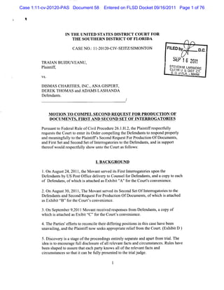 Case 1:11-cv-20120-PAS Document 58      Entered on FLSD Docket 09/16/2011 Page 1 of 76




                     I THE UNI
                      N         TED STATES DI  STRI COU RT FOR
                                                   CT
                        TH E SO UTH ER N D ISTRI O F FLOR I
                                                CT         DA

                         CA SE N O. 1I- ZO- V- TZ/ M ONTON
                                  : ZOI CI SEI SI                      FI b -
                                                                        LED y .           D.C.

         TRAI BUJDUVEAN U,
             AN
                                                                           yyo jy y y
                                                                            .j    jj
                                                                                   y
         Pl ntf,
          ai if                                                          STEVEN K L MORE
                                                                                  t ARI
                                                                         cL-RK L s. nl .
                                                                           E: 3 '
                                                                          s. o. fFL' - sl cT.
                                                                               o A. MI  -
                                                                                         AMI
         VS.

         DI A S CHA RI ES:I C. AN A GI
           SM         TI   N ,        SPERT,
         DEREK THOM AS and ADAM S LA SHAN DA
         Def ndant .
            e     s



               M OTI TO COM PEL SECOND REOUEST FOR PRODUCTI OF
                    ON                                     ON
               D OCUM ENTS.FIRST AND SECO ND SET O F I TERROG ATO RI
                                                      N             ES

         Pur uantt Feder Rul ofCi lPr
            s     o     al e       vi ocedur 26. . 2,t Pl i ifr pect l
                                            e 1 H. he antf es fuly
         requesst Courtt ent risOr rcompeli t Def nda st r pond pr l
               t he      o e t de            lng he e nt o es          opery
         and m e ngf l t t Pl ntf ' Second Reques ForPr
                ani uly o he ai ifs               t     oducton OfDocum e s
                                                             i           nt ,
         and Fis Setand Second SetofI erogaorest t Def ndant ,a i s
               rt                    nt r t i o he e         s nd n uppor t
         t eofwoul r pectuly s
          her       d es f l how unt t Courtasf l
                                       o he        olows:


                                    1.BACK GRO UND

         l.On Augus 24s2011,t M ovants ved isFis l e r oresupon t
                    t        he         er   t r t nt r ogat i     he
         Def ndant by US Pos Of i delver t Couns f Def
            e     s         t fce i y o          el or endant and a copy t each
                                                              s,         o
         of Def ndans ofw hi i atached asExhi t' 'f t Cour' conve ence.
               e     ,     ch s t           bi ' ' or he
                                                A            ts   ni

         2.On Augus 30,2011 The M ovants ved isSecond SetOfl e r orest t
                    t       ,            er    t             ntr ogat i o he
         Defendant and Second Reques ForPr
                  s                 t     oducton OfDocum ent,ofwhi i at
                                               i            s       ch s tached
         asExhi ttB' f t Courtsconvenince.
               bi 1 ' or he      '        e

         3.On September9, lM ovantr ved r pons fom Def
                        201         ecei es   es r      endant,a copy of
                                                             s
         whi i atac asExi téC' f t Cour ' conveni
            ch s t hed      bi E ' or he  ts      ence.

         4.ThePari 'eforst r
                 tes f t o econciet rdif i postonsi t scas have been
                                 l hei f erng ii n hi e
         un valng, ndt Pli ifno s e a r praer le 9o t Co t ( hi tD )
           a ii a he antf w e ks pp o it eif m he ur. Ex bi
         5.D icover i a sage oft pr
             s     ys t         he oceedi e iel s at and apal f om ti .The
                                         ngs ntr y epar e       ' r ral
                                                                 t
         i it e
          dea s o ncour f ldicl ur ofa1 r evantf ct a cicum sances Rul ha
                        age ul s os e      l el    a s nd r     t   . es ve
         been shaped t as ur t each pary knowsal oft r evantf sand
                     o s e hat        t         l he el      act
         cr umsa c s t ti c nbef lypr s ntdt tetil ud .
          ic tn es o ha t a    ul e e e o h ra j ge
 