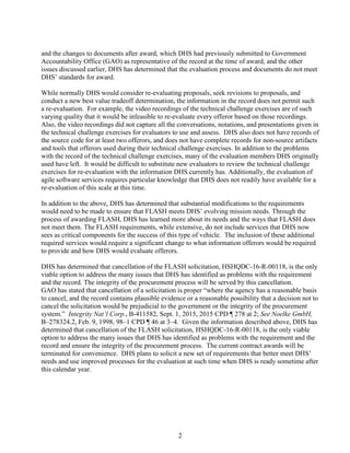 2
and the changes to documents after award, which DHS had previously submitted to Government
Accountability Office (GAO) as representative of the record at the time of award, and the other
issues discussed earlier, DHS has determined that the evaluation process and documents do not meet
DHS’ standards for award.
While normally DHS would consider re-evaluating proposals, seek revisions to proposals, and
conduct a new best value tradeoff determination, the information in the record does not permit such
a re-evaluation. For example, the video recordings of the technical challenge exercises are of such
varying quality that it would be infeasible to re-evaluate every offeror based on those recordings.
Also, the video recordings did not capture all the conversations, notations, and presentations given in
the technical challenge exercises for evaluators to use and assess. DHS also does not have records of
the source code for at least two offerors, and does not have complete records for non-source artifacts
and tools that offerors used during their technical challenge exercises. In addition to the problems
with the record of the technical challenge exercises, many of the evaluation members DHS originally
used have left. It would be difficult to substitute new evaluators to review the technical challenge
exercises for re-evaluation with the information DHS currently has. Additionally, the evaluation of
agile software services requires particular knowledge that DHS does not readily have available for a
re-evaluation of this scale at this time.
In addition to the above, DHS has determined that substantial modifications to the requirements
would need to be made to ensure that FLASH meets DHS’ evolving mission needs. Through the
process of awarding FLASH, DHS has learned more about its needs and the ways that FLASH does
not meet them. The FLASH requirements, while extensive, do not include services that DHS now
sees as critical components for the success of this type of vehicle. The inclusion of these additional
required services would require a significant change to what information offerors would be required
to provide and how DHS would evaluate offerors.
DHS has determined that cancellation of the FLASH solicitation, HSHQDC-16-R-00118, is the only
viable option to address the many issues that DHS has identified as problems with the requirement
and the record. The integrity of the procurement process will be served by this cancellation.
GAO has stated that cancellation of a solicitation is proper “where the agency has a reasonable basis
to cancel, and the record contains plausible evidence or a reasonable possibility that a decision not to
cancel the solicitation would be prejudicial to the government or the integrity of the procurement
system.” Integrity Nat’l Corp., B-411582, Sept. 1, 2015, 2015 CPD ¶ 278 at 2; See Noelke GmbH,
B–278324.2, Feb. 9, 1998, 98–1 CPD ¶ 46 at 3–4. Given the information described above, DHS has
determined that cancellation of the FLASH solicitation, HSHQDC-16-R-00118, is the only viable
option to address the many issues that DHS has identified as problems with the requirement and the
record and ensure the integrity of the procurement process. The current contract awards will be
terminated for convenience. DHS plans to solicit a new set of requirements that better meet DHS’
needs and use improved processes for the evaluation at such time when DHS is ready sometime after
this calendar year.
 