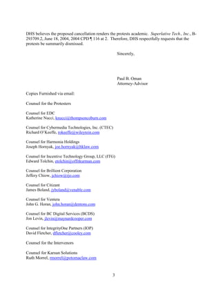 3
DHS believes the proposed cancellation renders the protests academic. Superlative Tech., Inc., B-
293709.2, June 18, 2004, 2004 CPD ¶ 116 at 2. Therefore, DHS respectfully requests that the
protests be summarily dismissed.
Sincerely,
Paul B. Oman
Attorney-Advisor
Copies Furnished via email:
Counsel for the Protesters
Counsel for EDC
Katherine Nucci, knucci@thompsoncoburn.com
Counsel for Cybermedia Technologies, Inc. (CTEC)
Richard O’Keeffe, rokeeffe@wileyrein.com
Counsel for Harmonia Holdings
Joseph Hornyak, joe.hornyak@hklaw.com
Counsel for Incentive Technology Group, LLC (ITG)
Edward Tolchin, etolchin@offitkurman.com
Counsel for Brillient Corporation
Jeffery Chiow, jchiow@rjo.com
Counsel for Citizant
James Boland, jyboland@venable.com
Counsel for Ventera
John G. Horan, john.horan@dentons.com
Counsel for BC Digital Services (BCDS)
Jon Levin, jlevin@maynardcooper.com
Counsel for IntegrityOne Partners (IOP)
David Fletcher, dfletcher@cooley.com
Counsel for the Intervenors
Counsel for Karsun Solutions
Ruth Morrel, rmorrel@potomaclaw.com
PAUL B OMANDigitally signed by PAUL B OMAN
Date: 2017.05.26 11:00:38 -04'00'
 