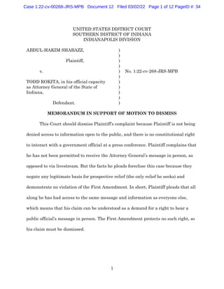 1
UNITED STATES DISTRICT COURT
SOUTHERN DISTRICT OF INDIANA
INDIANAPOLIS DIVISION
ABDUL-HAKIM SHABAZZ, )
)
Plaintiff, )
)
v. ) No. 1:22-cv-268-JRS-MPB
)
TODD ROKITA, in his official capacity )
as Attorney General of the State of )
Indiana, )
)
Defendant. )
MEMORANDUM IN SUPPORT OF MOTION TO DISMISS
This Court should dismiss Plaintiff’s complaint because Plaintiff is not being
denied access to information open to the public, and there is no constitutional right
to interact with a government official at a press conference. Plaintiff complains that
he has not been permitted to receive the Attorney General’s message in person, as
opposed to via livestream. But the facts he pleads foreclose this case because they
negate any legitimate basis for prospective relief (the only relief he seeks) and
demonstrate no violation of the First Amendment. In short, Plaintiff pleads that all
along he has had access to the same message and information as everyone else,
which means that his claim can be understood as a demand for a right to hear a
public official’s message in person. The First Amendment protects no such right, so
his claim must be dismissed.
Case 1:22-cv-00268-JRS-MPB Document 12 Filed 03/02/22 Page 1 of 12 PageID #: 34
 