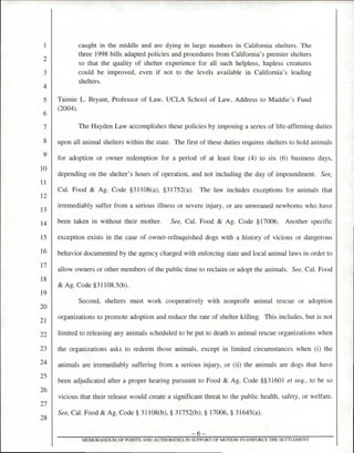 caught in the middle and are dying in large numbers in California shelters. The
three 1998 bills adapted policies and procedures from California's premier shelters
so that the quality of shelter experience for all such helpless, hapless creatures
could be improved, even if not to the levels available in California's leading
shelters.
Taimie L. Bryant, Professor of Law, UCLA School of Law, Address to Maddie's Fund
(2004).
The Hayden Law accomplishes these policies by imposing a series of life-affirming duties
upon all animal shelters within the state. The first of these duties requires shelters to hold animals
for adoption or owner redemption for a period of at least four (4) to six (6) business days,
depending on the shelter's hours of operation, and not including the day of impoundment. See,
Cal. Food & Ag. Code §31108(a), §31752(a). The law includes exceptions for animals that
irremediably suffer from a serious illness or severe injury, or are unweaned newborns who have
been taken in without their mother. See, Cal. Food & Ag. Code §17006. Another specific
exception exists in the case of owner-relinquished dogs with a history of vicious or dangerous
behavior documented by the agency charged with enforcing state and local animal laws in order to
allow owners or other members of the public time to reclaim or adopt the animals. See, Cal. Food
& Ag. Code §31108.5(b).
Second, shelters must work cooperatively with nonprofit animal rescue or adoption
organizations to promote adoption and reduce the rate of shelter killing. This includes, but is not
limited to releasing any animals scheduled to be put to death to animal rescue organizations when
the organizations asks to redeem those animals, except in limited circumstances when (i) the
animals are irremediably suffering from a serious injury, or (ii) the animals are dogs that have
been adjudicated after a proper hearing pursuant to Food & Ag. Code §§31601 et seq., to be so
vicious that their release would create a significant threat to the public health, safety, or welfare.
See, Cal. Food & Ag. Code § 31108(b), § 31752(b); § 17006, § 31645(a).
—6—
MEMORANDUM OF POINTS AND AUTHORII1ES IN SUPPORT OF MOTION TO ENFORCE THE SETTLEMENT
 