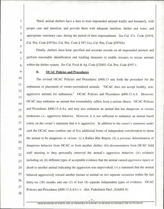 Third, animal shelters have a duty to treat impounded animals kindly and humanely, with
proper care and attention, and provide them with adequate nutrition, shelter and water, and
appropriate veterinary care, during the period of their impoundment. See Cal. Civ. Code §1834,
Cal. Pen. Code §597(b), Cal. Pen. Code § 597.1(a), Cal. Pen. Code §597f(b).
Finally, shelters must keep specified and accurate records on all impounded animals and
perform reasonable identification and tracking measures to enable rescuers to rescue animals
within the shelter system. See Cal. Food & Ag. Code §32003; Cal. Pen. Code §597.1.
B. OCAC Policies and Procedures
The revised OCAC Policies and Procedures §400.13 sets forth the procedure for the
euthanasia or placement of owner-surrendered animals. "OCAC does not accept healthy, non-
aggressive animals for euthanasia." OCAC Policies and Procedures §400.13.A.4. However,
OCAC may euthanize an animal that irremediably suffers from a serious illness. OCAC Policies
and Procedures §400.13.A.4.a. and may also euthanize an animal that has dangerous or vicious
tendencies i.e., aggressive behavior. However, it is not sufficient to euthanize an animal based
solely on the owner's statement that it is aggressive. In addition to the owner's statement under
oath the OCAC must confirm one of five additional forms of independent corroboration to deem
the animal to be dangerous or vicious: (i) a Rabies Bite Report; (ii) a previous determination of
dangerous behavior from OCAC or from another shelter; (iii) documentation from OCAC field
staff attesting to they personally observed the animal's aggressive behavior; (iv) evidence
including six (6) different types of acceptable evidence that the animal caused aggressive injury or
death to another animal indicating the aggression was unprovoked; (v) a statement that the animal
behaved aggressively toward another human or animal on two separate occasions within the last
thirty-six (36) months and one (1) of four (4) separate independent types of evidence. OCAC
Policies and Procedures §400.13.A.4.b.i—v. (See, Finkelstein Decl., Exhibit A)
—7—
MEMORANDUM OF POINTS AND AUTHORITIES IN SUPPORT OF MOTION TO ENFORCE THE SETTLEMENT
1
3
4
5
6
7
8
9
10
11
12
13
14
15
16
17
18
19
20
21
) )
23
24
25
26
27
28
 