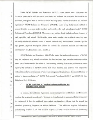 Under OCAC Policies and Procedures §400.27, every shelter must Idlevelop and
document protocols in sufficient detail to achieve and maintain the standards described in this
document, and update them as needed to ensure that they reflect current information and pertinent
legislation." OCAC Policies and Procedures §400.27.11. Also, every shelter must establish "a
unique identifier (e.g. name and/or number) and record . . . for each animal upon intake." OCAC
Policies and Procedures §400.27.11. Moreover, every shelter should include, as basic elements of
each record for each animal, "the identifier (name and/or number), the results of microchip scan,
microchip number (if present), source of animal, dates of entry and departure, outcome, species,
age, gender, physical description (breed and colors) and available medical and behavioral
information." See, Finkelstein Decl., Exhibit A.
OCAC Policies and Procedures §400.27 also states that authorized employees of OCAC
may not euthanize stray animals or animals that have not met legal retention unless the animal
meets one of three criteria: the animal is "irredeemably suffering from a serious illness or severe
injury"; the animal is "a newborn animal that needs maternal care and has been impounded
without its mother"; or the animal is "an owner relinquished dog that has a documented history of
vicious or dangerous behavior." OCAC Policies and Procedures §§400.13 and 400.27.VI. See,
Finkelstein Decl., Exhibit A.
C. OCAC Has Failed to Comply with Both the Hayden Act
and the Revised Policies
In essence, the Settlement Agreement incorporating the revised Policies and Procedures
required that an animal surrendered by its owner to be euthanized for aggressive behavior can only
be euthanized if there is additional independent corroborating evidence that the animal has
exhibited potentially dangerous or vicious behavior. This additional required independent
corroborating evidence is set forth in detail in §400.13A4(b)i-v which section was extensively
—8—
MEMORANDUM OF POINTS AND AUTHORII IES IN SUPPORT OF MOTION TO ENFORCE THE SETTLEMENT
4
5
6
7
8
9
10
11
12
13
14
15
16
17
18
19
20
21
22
23
24
25
26
27
28
 
