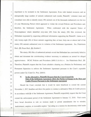 negotiated to be included in the Settlement Agreement. Even with limited resources and an
unexpectedly large number of animals euthanized each month, Plaintiffs' volunteer team and
consultant were able to identify ninety (90) animals out of the thousands euthanized over the two
(2) year Monitoring Period which appeared to violate the revised Policies and Procedures and,
therefore, the Settlement Agreement. When confronted with the required Notice of
Noncompliance which identified sixty-nine (69) from the ninety (90) files reviewed, the
Defendant responded by requesting additional information supporting the Plaintiffs' claims as to
only twenty-eight (28) of those animals suggesting that, at least, forty-one or almost half of the
ninety (90) animals euthanized were in violation of the Settlement Agreement. See, Finkelstein
Decl., 19; Pease Decl., ¶6, Exhibit C.
The ninety (90) files of euthanized animals reveal that Defendant has consistently failed to
obtain and document the corroborating evidence necessary to euthanize an animal for alleged
aggressiveness. OCAC Policies and Procedures §400.13.A.4.b.i—v. See Finkelstein Decl., 19.
Therefore, Plaintiffs request that the Court schedule a hearing on a Petition for Preliminary and
Permanent Injunction to enforce the Settlement Agreement pursuant to the Court's equitable
powers under Cal. Code Civ. Proc. §664.6.
D. In the Alternative, Plaintiffs Request that the Court Extend the
Date of the Settlement Agreement Allow the Parties to Engage in the Meet and
Confer Process Pursuant to the Settlement Agreement
Should the Court conclude that it would be more beneficial to extend the current
November 1, 2017 deadline and direct the parties to conduct a substantive Meet & Confer process
in accordance with 14 of the Settlement Agreement, Plaintiffs respectfully request that the Court
extend the enforcement period of the Settlement Agreement to January 12, 2018. Trial courts
have broad discretion to rule on motions made to permit amendments due to mistake,
inadvertence, surprise, or excusable neglect: "[a] ruling on a motion for discretionary relief under
— 9 -
MEMORANDUM OF POINTS AND AUTHORITIES IN SUPPORT OF MOTION TO ENFORCE THE SETT EMENT
1
2
3
4
5
6
7
8
9
10
11
12
13
14
15
16
17
18
19
20
21
23
24
25
26
27
28
 