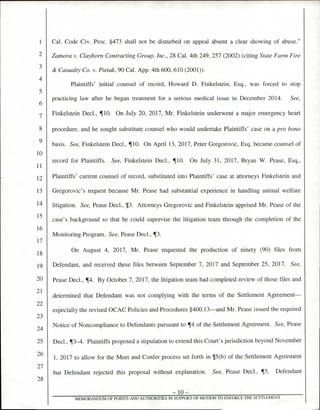 Cal. Code Civ. Proc. §473 shall not be disturbed on appeal absent a clear showing of abuse."
Zamora v. Claybom Contracting Group, Inc., 28 Cal. 4th 249, 257 (2002) (citing State Farm Fire
& Casualty Co. v. Pietak, 90 Cal. App. 4th 600, 610 (2001)).
Plaintiffs' initial counsel of record, Howard D. Finkelstein, Esq., was forced to stop
practicing law after he began treatment for a serious medical issue in December 2014. See,
Finkelstein Decl., ¶10. On July 20, 2017, Mr. Finkelstein underwent a major emergency heart
procedure, and he sought substitute counsel who would undertake Plaintiffs' case on a pro bono
basis. See, Finkelstein Decl., ¶10. On April 13, 2017, Peter Gregorovic, Esq. became counsel of
record for Plaintiffs. See, Finkelstein Decl., ¶10. On July 31, 2017, Bryan W. Pease, Esq.,
Plaintiffs' current counsel of record, substituted into Plaintiffs' case at attorneys Finkelstein and
Gregorovic's request because Mr. Pease had substantial experience in handling animal welfare
litigation. See, Pease Decl., V. Attorneys Gregorovic and Finkelstein apprised Mr. Pease of the
case's background so that he could supervise the litigation team through the completion of the
Monitoring Program. See, Pease Decl.,
On August 4, 2017, Mr. Pease requested the production of ninety (90) files from
Defendant, and received these files between September 7, 2017 and September 25, 2017. See,
Pease Decl., ¶4. By October 7, 2017, the litigation team had completed review of those files and
determined that Defendant was not complying with the terms of the Settlement Agreement—
especially the revised OCAC Policies and Procedures §400.13—and Mr. Pease issued the required
Notice of Noncompliance to Defendants pursuant to ¶4 of the Settlement Agreement. See, Pease
Decl., ¶3-4. Plaintiffs proposed a stipulation to extend this Court's jurisdiction beyond November
1, 2017 to allow for the Meet and Confer process set forth in ¶5(b) of the Settlement Agreement
but Defendant rejected this proposal without explanation. See, Pease Decl., ¶5. Defendant
— 10 —
MEMORANDUM OF POINTS AND AUTHORITIES IN SUPPORT OF MOTION TO ENFORCE THE SETTLEMENT
1
3
4
5
6
7
8
9
10
11
12
13
14
15
16
17
18
19
20
21
22
23
24
25
26
27
28
 