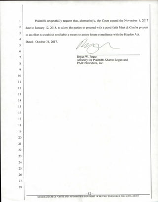 Plaintiffs respectfully request that, alternatively, the Court extend the November 1, 2017
date to January 12, 2018, to allow the parties to proceed with a good-faith Meet & Confer process
in an effort to establish verifiable a means to assure future compliance with the Hayden Act.
Dated: October 31, 2017.
Bryan W. Pease
Attorney for Plaintiffs Sharon Logan and
PAW Protectors, Inc.
— 12 —
MEMORANDUM OF POINTS AND AUTHORTI IES IN SUPPORT OF MOTION TO ENFORCE THE SETTLEMENT
 
