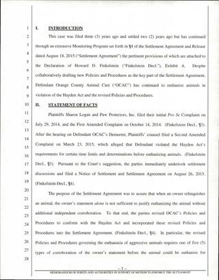 I. INTRODUCTION
This case was filed three (3) years ago and settled two (2) years ago but has continued
through an extensive Monitoring Program set forth in ¶4 of the Settlement Agreement and Release
dated August 18, 2015 ("Settlement Agreement") the pertinent provisions of which are attached to
the Declaration of Howard D. Finkelstein ("Finkelstein Decl."), Exhibit A. Despite
collaboratively drafting new Policies and Procedures as the key part of the Settlement Agreement.
Defendant Orange County Animal Care ("OCAC") has continued to euthanize animals in
violation of the Hayden Act and the revised Policies and Procedures.
II. STATEMENT OF FACTS
Plaintiffs Sharon Logan and Paw Protectors, Inc. filed their initial Pro Se Complaint on
July 29, 2014, and the First Amended Complaint on October 14, 2014. (Finkelstein Decl., 13).
After the hearing on Defendant OCAC's Demurrer, Plaintiffs' counsel filed a Second Amended
Complaint on March 23, 2015, which alleged that Defendant violated the Hayden Act's
requirements for certain time limits and determinations before euthanizing animals. (Finkelstein
Decl., 13). Pursuant to the Court's suggestion, the parties immediately undertook settlement
discussions and filed a Notice of Settlement and Settlement Agreement on August 26, 2015.
(Finkelstein Decl., 4).
The purpose of the Settlement Agreement was to assure that when an owner relinquishes
an animal, the owner's statement alone is not sufficient to justify euthanizing the animal without
additional independent corroboration. To that end, the parties revised OCAC's Policies and
Procedures to conform with the Hayden Act and incorporated these revised Policies and
Procedures into the Settlement Agreement. (Finkelstein Decl., 14). In particular, the revised
Policies and Procedures governing the euthanasia of aggressive animals requires one of five (5)
types of corroboration of the owner's statement before the animal could be euthanize for
— 1 —
MEMORANDUM OF POINTS AND AUTHORITIES IN SUPPORT OF MOTION TO ENFORCE THE SETTLEMENT
4
5
6
7
8
9
10
11
1 2
13
14
15
16
17
18
19
20
21
23
24
25
26
27
28
 