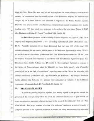 Code §6252(b). Those files were received and reviewed over the course of approximately six (6)
months. In combination with the monthly review of the Euthanasia Reports, the data/statistical
analysis by Dr. Lamere and the files produced in response to the Public Records requests,
Plaintiffs were able to identify five (5) animals euthanized each month for eighteen (18) months
totaling ninety (90) files which were requested to be produced by letter dated August 4, 2017.
(See, Declaration of Brian W. Pease ("Pease Decl.") 914, Exhibit A).
The Defendants produced all of the ninety (90) files requested on August 4, 2017, on an
ongoing basis beginning September 7, 2017 and ending September 25, 2017. (Finkelstein Decl.,
18-9). Plaintiffs' document review team determined that sixty-nine (69) of the ninety (90)
animals euthanized did not comply with the terms of the Settlement Agreement including OCAC's
revised Policies and Procedures. (Finkelstein Decl., (19). Plaintiffs then on October 13, 2017, sent
the required Notice of Noncompliance in accordance with the Settlement Agreement 115(a). See,
Finkelstein Decl., Exhibit A, Pease Decl. 9[5, Exhibit B. One week later, Defendant in response to
the Notice of Noncompliance asked for Plaintiffs to "more fully identify what [Plaintiffs]
consider[ed] to be the lack of compliance" regarding twenty-eight (28) of the sixty-nine (69)
animals euthanized. (Finkelstein Decl., 19; Pease Decl., ¶6, Exhibit C). By doing so Defendant
tacitly admitted that forty-one (41) animals were euthanized in violation of the Settlement
Agreement. (Finkelstein Decl., [9; Pease Decl., 16, Exhibit C).
III. STANDARD OF REVIEW
"If parties to pending litigation stipulate, in a writing signed by the parties outside the
presence of the court or orally before the court, for settlement of the case, or part thereof, the
court, upon motion, may enter judgment pursuant to the terms of the settlement." Cal. Civ. Proc.
Code §664.6. The proper standard of review of a trial court's ruling on a motion for entry of
judgment pursuant to the stipulated settlement is whether the ruling was supported by substantial
1
4
5
6
7
8
9
10
11
12
13
14
15
16
17
18
19
20
21
??
23
24
25
26
27
28
—4—
MEMORANDUM OF POINTS AND AUTHORITIES IN SUPPORT OF MOTION TO ENFORCE THE SETTLEMENT
 