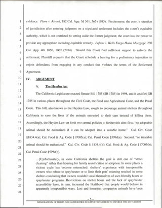 evidence. Fiore v. Alvord, 182 Cal. App. 3d 561, 565 (1985). Furthermore, the court's retention
of jurisdiction after entering judgment on a stipulated settlement includes the court's equitable
authority, which is not restricted to setting aside the former judgment; the court has the power to
provide any appropriate including equitable remedy. Lofton v. Wells Fargo Home Mortgage, 230
Cal. App. 4th 1050, 1062 (2014). Should this Court find sufficient support to enforce the
settlement, Plaintiff requests that the Court schedule a hearing for a preliminary injunction to
enjoin defendants from engaging in any conduct that violates the terms of the Settlement
Agreement.
IV. ARGUMENT
A. The Hayden Act
The California Legislature enacted Senate Bill 1785 (SB 1785) in 1998, and it codified SB
1785 in various places throughout the Civil Code, the Food and Agricultural Code, and the Penal
Code. This bill, also known as the Hayden Law, sought to encourage animal shelters throughout
California to save the lives of the animals entrusted to their care instead of killing them.
Accordingly, the Hayden Law set forth two central policies to further this aim: first, "no adoptable
animal should be euthanized if it can be adopted into a suitable home." Cal. Civ. Code
§1834.4(a); Cal. Food & Ag. Code §17005(a); Cal. Penal Code §599d(a). Second, "no treatable
animal should be euthanized." Cal. Civ. Code § 1834.4(b); Cal. Food & Ag. Code §17005(b);
Cal. Penal Code §599d(b).
...[U]nfortunately, in some California shelters the goal is still one of "street
cleaning" rather than housing for family reunification or adoption. In some places a
vicious cycle has become entrenched: shelters' experience with irresponsible
owners who refuse to spay/neuter or to limit their pets' roaming resulted in some
shelters concluding that owners wouldn't avail themselves of user-friendly hours or
spay/neuter programs. Restrictions on shelter hours and the lack of spay/neuter
accessibility have, in turn, increased the likelihood that people would behave in
apparently irresponsible ways. Lost and homeless companion animals have been
—5—
MEMORANDUM OF POINTS AND AUTHORITIES IN SUPPORT OF MOTION TO ENFORCE THE SETTLEMENT
1
2
3
4
5
6
7
8
9
10
11
12
13
14
15
16
17
18
19
20
21
23
24
25
26
27
28
 