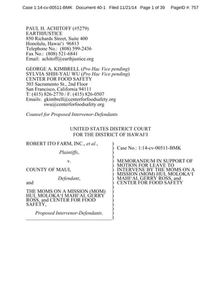 Case 1:14-cv-00511-BMK Document 40-1 Filed 11/21/14 Page 1 of 39 PageID #: 757 
PAUL H. ACHITOFF (#5279) 
EARTHJUSTICE 
850 Richards Street, Suite 400 
Honolulu, Hawai‘i 96813 
Telephone No.: (808) 599-2436 
Fax No.: (808) 521-6841 
Email: achitoff@earthjustice.org 
GEORGE A. KIMBRELL (Pro Hac Vice pending) 
SYLVIA SHIH-YAU WU (Pro Hac Vice pending) 
CENTER FOR FOOD SAFETY 
303 Sacramento St., 2nd Floor 
San Francisco, California 94111 
T: (415) 826-2770 / F: (415) 826-0507 
Emails: gkimbrell@centerforfoodsafety.org 
swu@centerforfoodsafety.org 
Counsel for Proposed Intervenor-Defendants 
UNITED STATES DISTRICT COURT 
FOR THE DISTRICT OF HAWAI‘I 
ROBERT ITO FARM, INC., et al., 
Plaintiffs, 
v. 
COUNTY OF MAUI, 
Defendant, 
and 
THE MOMS ON A MISSION (MOM) 
HUI, MOLOKA‘I MAHI‘AI, GERRY 
ROSS, and CENTER FOR FOOD 
SAFETY, 
Proposed Intervenor-Defendants. 
) 
) 
) 
) 
) 
) 
) 
) 
) 
) 
) 
) 
) 
) 
) 
) 
) 
) 
Case No.: 1:14-cv-00511-BMK 
MEMORANDUM IN SUPPORT OF 
MOTION FOR LEAVE TO 
INTERVENE BY THE MOMS ON A 
MISSION (MOM) HUI, MOLOKA‘I 
MAHI‘AI, GERRY ROSS, and 
CENTER FOR FOOD SAFETY 
 