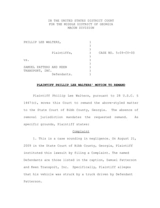 IN THE UNITED STATES DISTRICT COURT
FOR THE MIDDLE DISTRICT OF GEORGIA
MACON DIVISION
PHILLIP LEE WALTERS, )
)
)
Plaintiffs, ) CASE NO. 5:09-CV-00
)
vs. )
)
SAMUEL PATTERS AND KEEN )
TRANSPORT, INC. )
Defendants. )
PLAINTIFF PHILLIP LEE WALTERS' MOTION TO REMAND
Plaintiff Phillip Lee Walters, pursuant to 28 U.S.C. §
1447(c), moves this Court to remand the above-styled matter
to the State Court of Bibb County, Georgia. The absence of
removal jurisdiction mandates the requested remand. As
specific grounds, Plaintiff states:
Complaint
1. This is a case sounding in negligence. On August 21,
2009 in the State Court of Bibb County, Georgia, Plaintiff
instituted this lawsuit by filing a Complaint. The named
Defendants are those listed in the caption, Samuel Patterson
and Keen Transport, Inc. Specifically, Plaintiff alleges
that his vehicle was struck by a truck driven by Defendant
Patterson.
 