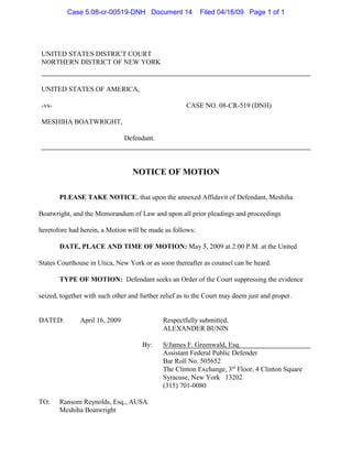 UNITED STATES DISTRICT COURT
NORTHERN DISTRICT OF NEW YORK
UNITED STATES OF AMERICA,
-vs- CASE NO. 08-CR-519 (DNH)
MESHIHA BOATWRIGHT,
Defendant.
NOTICE OF MOTION
PLEASE TAKE NOTICE, that upon the annexed Affidavit of Defendant, Meshiha
Boatwright, and the Memorandum of Law and upon all prior pleadings and proceedings
heretofore had herein, a Motion will be made as follows:
DATE, PLACE AND TIME OF MOTION: May 5, 2009 at 2:00 P.M. at the United
States Courthouse in Utica, New York or as soon thereafter as counsel can be heard.
TYPE OF MOTION: Defendant seeks an Order of the Court suppressing the evidence
seized, together with such other and further relief as to the Court may deem just and proper.
DATED: April 16, 2009 Respectfully submitted,
ALEXANDER BUNIN
By: S/James F. Greenwald, Esq.
Assistant Federal Public Defender
Bar Roll No. 505652
The Clinton Exchange, 3 Floor, 4 Clinton Squarerd
Syracuse, New York 13202
(315) 701-0080
TO: Ransom Reynolds, Esq., AUSA
Meshiha Boatwright
Case 5:08-cr-00519-DNH Document 14 Filed 04/16/09 Page 1 of 1
 