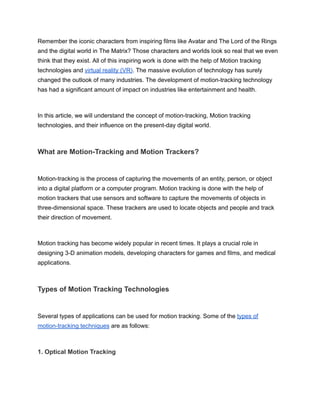 Remember the iconic characters from inspiring films like Avatar and The Lord of the Rings
and the digital world in The Matrix? Those characters and worlds look so real that we even
think that they exist. All of this inspiring work is done with the help of Motion tracking
technologies and virtual reality (VR). The massive evolution of technology has surely
changed the outlook of many industries. The development of motion-tracking technology
has had a significant amount of impact on industries like entertainment and health.
In this article, we will understand the concept of motion-tracking, Motion tracking
technologies, and their influence on the present-day digital world.
What are Motion-Tracking and Motion Trackers?
Motion-tracking is the process of capturing the movements of an entity, person, or object
into a digital platform or a computer program. Motion tracking is done with the help of
motion trackers that use sensors and software to capture the movements of objects in
three-dimensional space. These trackers are used to locate objects and people and track
their direction of movement.
Motion tracking has become widely popular in recent times. It plays a crucial role in
designing 3-D animation models, developing characters for games and films, and medical
applications.
Types of Motion Tracking Technologies
Several types of applications can be used for motion tracking. Some of the types of
motion-tracking techniques are as follows:
1. Optical Motion Tracking
 