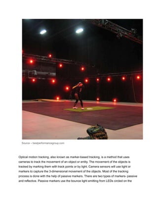 Source – bestperformancegroup.com
Optical motion tracking, also known as marker-based tracking, is a method that uses
cameras to track the movement of an object or entity. The movement of the objects is
tracked by marking them with track points or by light. Camera sensors will use light or
markers to capture the 3-dimensional movement of the objects. Most of the tracking
process is done with the help of passive markers. There are two types of markers- passive
and reflective. Passive markers use the bounce light emitting from LEDs circled on the
 