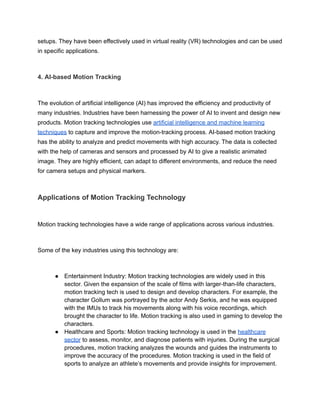 setups. They have been effectively used in virtual reality (VR) technologies and can be used
in specific applications.
4. AI-based Motion Tracking
The evolution of artificial intelligence (AI) has improved the efficiency and productivity of
many industries. Industries have been harnessing the power of AI to invent and design new
products. Motion tracking technologies use artificial intelligence and machine learning
techniques to capture and improve the motion-tracking process. AI-based motion tracking
has the ability to analyze and predict movements with high accuracy. The data is collected
with the help of cameras and sensors and processed by AI to give a realistic animated
image. They are highly efficient, can adapt to different environments, and reduce the need
for camera setups and physical markers.
Applications of Motion Tracking Technology
Motion tracking technologies have a wide range of applications across various industries.
Some of the key industries using this technology are:
● Entertainment Industry: Motion tracking technologies are widely used in this
sector. Given the expansion of the scale of films with larger-than-life characters,
motion tracking tech is used to design and develop characters. For example, the
character Gollum was portrayed by the actor Andy Serkis, and he was equipped
with the IMUs to track his movements along with his voice recordings, which
brought the character to life. Motion tracking is also used in gaming to develop the
characters.
● Healthcare and Sports: Motion tracking technology is used in the healthcare
sector to assess, monitor, and diagnose patients with injuries. During the surgical
procedures, motion tracking analyzes the wounds and guides the instruments to
improve the accuracy of the procedures. Motion tracking is used in the field of
sports to analyze an athlete’s movements and provide insights for improvement.
 