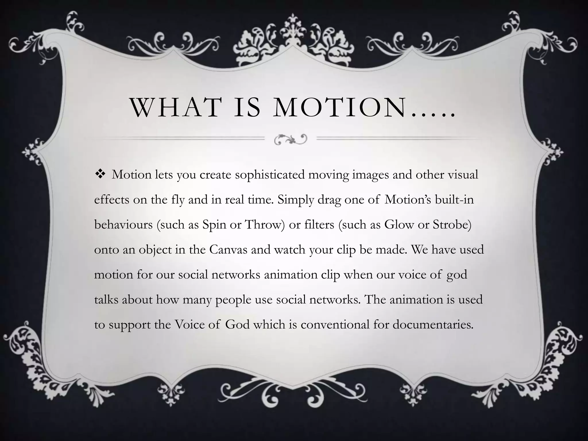 WHAT IS MOTION…..
 Motion lets you create sophisticated moving images and other visual
effects on the fly and in real time. Simply drag one of Motion’s built-in
behaviours (such as Spin or Throw) or filters (such as Glow or Strobe)

onto an object in the Canvas and watch your clip be made. We have used
motion for our social networks animation clip when our voice of god
talks about how many people use social networks. The animation is used
to support the Voice of God which is conventional for documentaries.

 