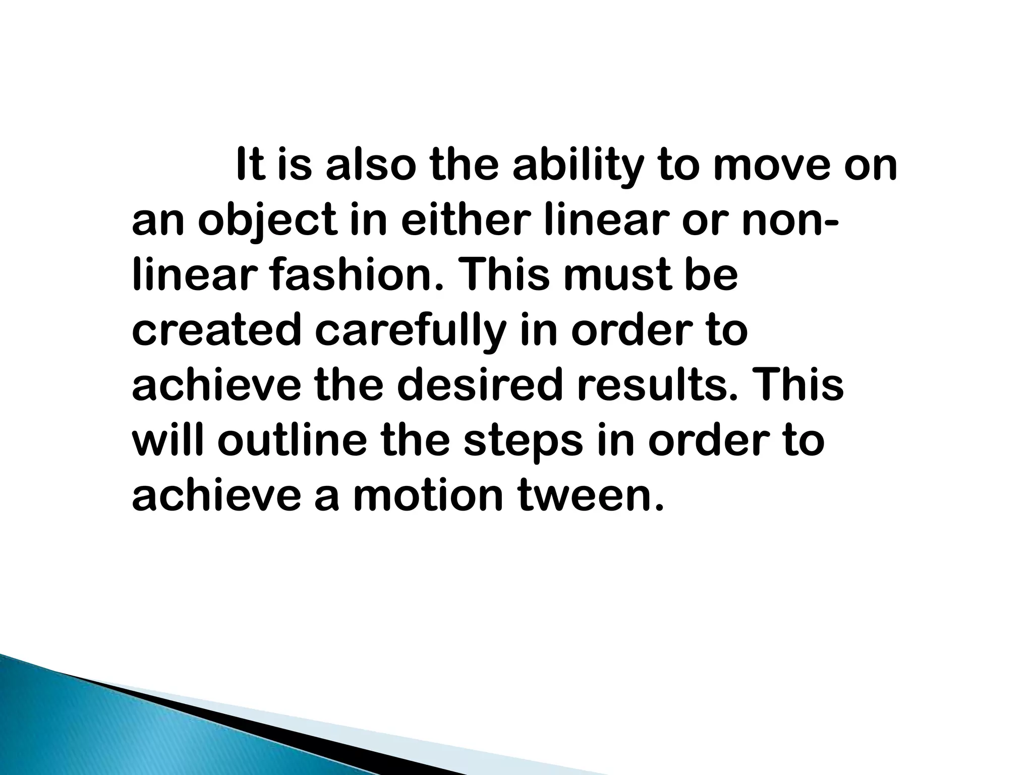 It is also the ability to move on an object in either linear or non- linear fashion. This must be created carefully in order to achieve the desired results. This will outline the steps in order to achieve a motion tween.