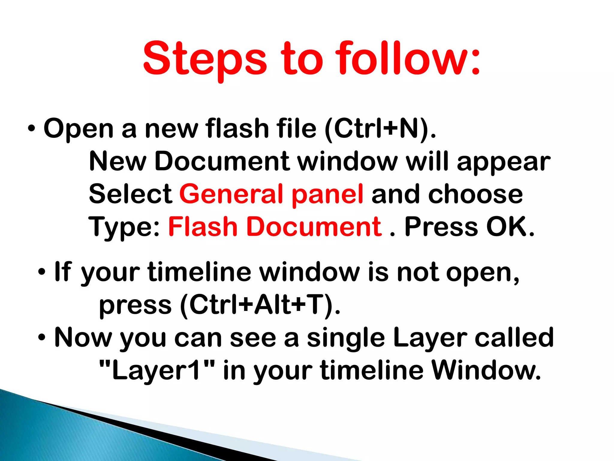 Steps to follow: Open a new flash file (Ctrl+N). 	New Document window will appear 	Select General panel and choose 	Type: Flash Document . Press OK. If your timeline window is not open, 	press (Ctrl+Alt+T).