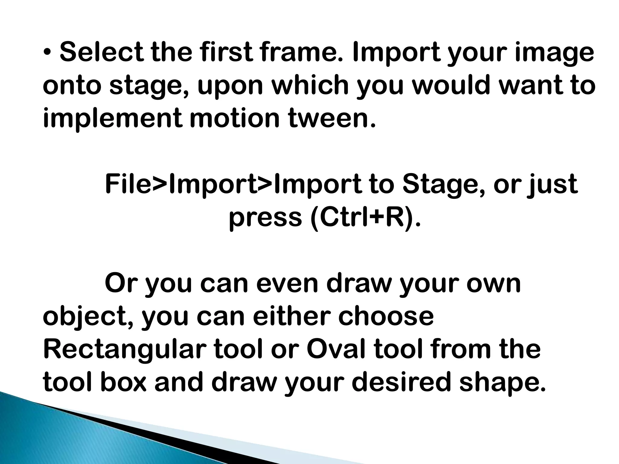  Select the first frame. Import your image onto stage, upon which you would want to implement motion tween.  	File>Import>Import to Stage, or just 			press (Ctrl+R). 	Or you can even draw your own object, you can either choose Rectangular tool or Oval tool from the tool box and draw your desired shape.