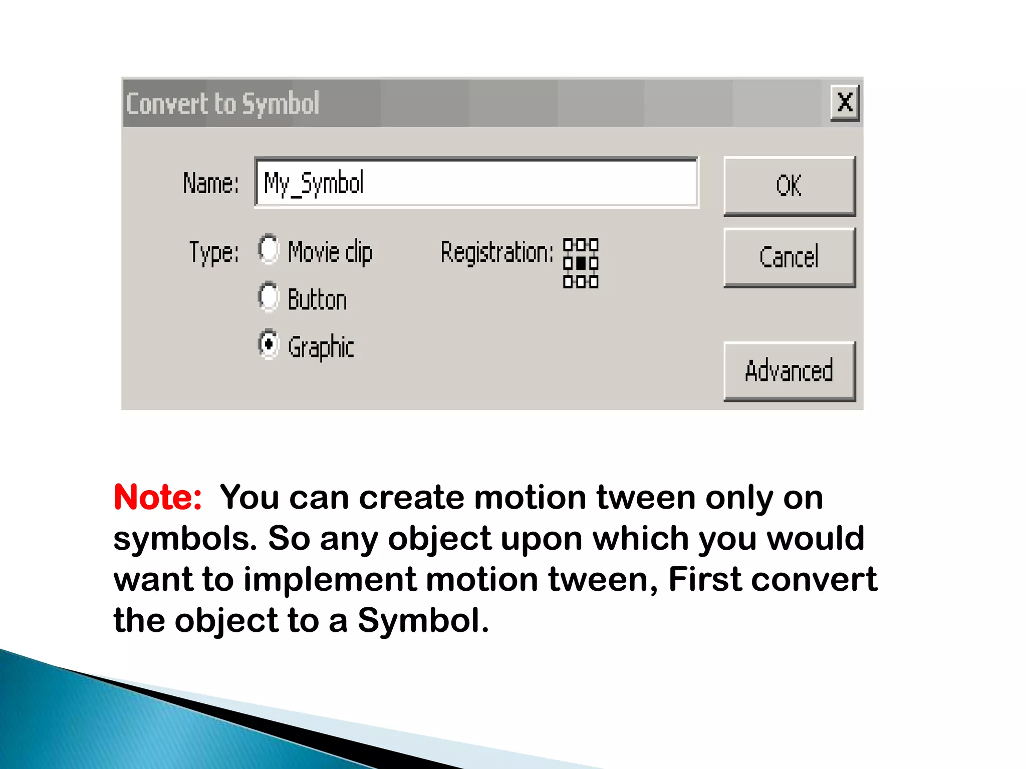 Note:  You can create motion tween only on symbols. So any object upon which you would want to implement motion tween, First convert the object to a Symbol. 
