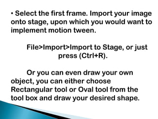  Select the first frame. Import your image onto stage, upon which you would want to implement motion tween.  	File>Import>Import to Stage, or just 			press (Ctrl+R). 	Or you can even draw your own object, you can either choose Rectangular tool or Oval tool from the tool box and draw your desired shape.