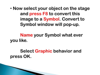  Now select your object on the stage 	and press F8 to convert this 	image to a Symbol. Convert to 	Symbol window will pop-up. Nameyour Symbol what ever you like.Select Graphic behavior and press OK.