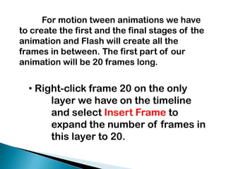 	For motion tween animations we have to create the first and the final stages of the animation and Flash will create all the frames in between. The first part of our animation will be 20 frames long.  Right-click frame 20 on the only 	layer we have on the timeline 	and select Insert Frame to 	expand the number of frames in 	this layer to 20.