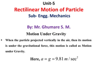 Unit-5
Rectilinear Motion of Particle
Sub- Engg. Mechanics
By: Mr. Ghumare S. M.
Motion Under Gravity
 When the particle projected vertically in the air, then its motion
is under the gravitational force, this motion is called as Motion
under Gravity.
Here,
2
9.81 / seca g m 
 