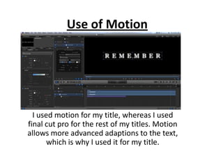 Use of Motion




  I used motion for my title, whereas I used
final cut pro for the rest of my titles. Motion
allows more advanced adaptions to the text,
       which is why I used it for my title.
 