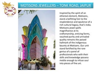 MOTISONS JEWELLERS – TONK ROAD, JAIPUR
Inspired by the spirit of an
ethereal element, Motisons,
stand a befitting heir to the
resplendence and opulence of a
rich cultural legacy, that’s India.
Motisons jewel spells
magnificence at its
craftsmanship, enticing forms,
vouched purity and unrivaled
quality remains the poised
hallmark of the indigenous
bounty at Motisons. Our unit
stand fortified by the rare
genius of a panel of
professionals who with their
skills and knowledge possess
mettle enough to infuse soul
into pieces of fine art.
 