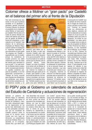 MOTIUS                                                                   11

Colomer ofrece a Moliner un “gran pacto” por Castelló
en el balance del primer año al frente de la Diputación
Han sido numerosas las oca-                                                                                el aeropuerto de Castelló “que
siones en las que el portavoz                                                                              ha dañado de forma incalcula-
socialista en la diputación y                                                                              ble, la imagen de nuestra pro-
secretario general provincial,                                                                             vincia y de todo un sector turís-
Francesc Colomer, ha ofrecido                                                                              tico”. Colomer ha basado
al presidente de la institución,                                                                           todas sus afirmaciones en
Javier Moliner, un “gran pacto”                                                                            datos objetivos, extraídos del
por Castelló. Pero ha sido en la                                                                           informe elaborado por el propio
rueda de prensa ofrecida con                                                                               Gisbert en el que se pone de
motivo del balance del primer                                                                              manifiesto hasta qué punto la
año de gestión de Moliner al                                                                               diputación “ha errado en sus
frente de la diputación, y, coin-                                                                          prioridades”. Los datos permi-
cidiendo con el “hachazo” más                                                                              ten constatar cómo en este pri-
drástico de la democracia,                                                                                 mer año de gestión de Moliner
impulsado por Mariano Rajoy,                                                                               el Plan Provincial de Obras y
cuando Colomer ha destacado                                                                                Servicios, el más importante
la “imperiosa necesidad” de         definitiva, para definir con la    territorio, defendiendo las         de la institución, se ha rebaja-
que alcancemos un gran pacto        ayuda de todos, el plan que        infraestructuras básicas y exi-     do en un 60%. Colomer ha
“de progreso por Castelló y,        necesita Castelló para salir       giendo la puesta en funciona-       recordado que mientras el plan
especialmente, por el empleo,       adelante de la difícil situación   miento del aeropuerto y las         provincial elaborado por el que
porque los ciudadanos de            en la que se encuentra”. Así se    obras del AVE entre Valencia a      fuera presidente de la diputa-
nuestra provincia nos están         ha pronunciado en la rueda de      Castelló, entre otras”. Entre los   ción hasta 1995, Francisco
reclamando la unión de todas        prensa que ha ofrecido junto al    grandes errores cometidos en        Solsona, fue de tres millones
las fuerzas para reivindicar lo     portavoz adjunto, Josep            este primer ejercicio, Colomer      de euros, “mientras que el de
que es justo”. Y, en este senti-    Gisbert, con quien ha analiza-     ha destacado el mantenimien-        ahora, 17 años después, es de
do, ha ofrecido toda la colabo-     do el primer año de Moliner al     to de la mercantil Vicasdi, sin     apenas 4,2 millones, lo que
ración necesaria para recondu-      frente de la institución provin-   ninguna actividad y que solo        supone menos de la mitad del
cir aquellas cuestiones que,        cial. Colomer ha insistido en      ha servido para “colocar a cua-     que había en 2011”. También
para los socialistas, no se han     plantear este gran pacto por el    tro amiguetes, mientras se          ha lamentado la negativa de
gestionado correctamente y          empleo “para diseñar un plan       reducían a la mitad las ayudas      Moliner a respaldar las reitera-
“trabajar de forma conjunta         provincial de estímulo a la eco-   previstas para la asociación de     das iniciativas para reclamar a
para impulsar las infraestructu-    nomía y al empleo, con la par-     familiares de enfermos de           la Generalitat el pago de los
ras pendientes; para atender        ticipación de los agentes socia-   Alzheimer”. El también secre-       más de 200 millones de euros
las demandas ciudadanas y de        les”. También propone que ese      tario provincial ha recordado el    que debe a los municipios de
los colectivos sociales y, en       pacto sirva para “defender el      “gran fiasco” que ha supuesto       Castelló.


El PSPV pide al Gobierno un calendario de actuación
del Estudio de Cantabria y actuaciones de regeneración
Solicitar al gobierno de            visto desarrollar más encuen-      pre costeó”, apunta Pérez,          por su parte, recordó que fren-
Mariano Rajoy un calendario         tros de este tipo con militantes   quien acusa a Mariano Rajoy y       te a los recortes de Rajoy, “el
de actuación para aplicar el        de otros puntos del litoral,       al PP “de recortar partidas         Gobierno socialista invirtió más
Estudio de Cantabria y, mien-       expusieron los principales pro-    donde son más necesarias, ya        de 56 millones de euros desde
tras tanto, actuaciones urgen-      blemas con que se están            que las playas son uno de los       2004 a 2011, e incluso en
tes de regeneración en los          encontrando los ayuntamien-        principales recursos turísticos     momentos de crisis, fue cons-
puntos más deteriorados son         tos costeros. Entre ellos, des-    de Castelló, y es precisamente      ciente de la necesidad de
las dos principales conclusio-      taca el hecho de que el            este sector el que hay que          apostar por un recurso natural
nes que los socialistas de          Gobierno ha “abandonado a          apoyar para generar empleo y        tan fundamental como es
Castelló pusieron sobre la          los ayuntamientos a su suerte,     dinamización económica ante         nuestro litoral”. Estos millones
mesa en la reunión sobre            y han tenido que ser estos los     la parálisis de la construcción”.   permitieron llevar a cabo
Costas que tuvo lugar en            que costeen con sus propios        Estos gastos de mantenimien-        actuaciones como la defensa y
Almenara. La vicesecretaria         fondos el acondicionamiento        to suponían una inversión, y        rehabilitación de la costa en
provincial Estíbaliz Pérez y la     de las playas para el verano,      por tanto, de ahorro para los       Burriana, Moncofa, Almassora,
diputada en el Congreso,            algo que el Gobierno de José       ayuntamientos, de entre dos y       Alcossebre, Cabanes e Illes
Susana Ros, que tienen pre-         Luis Rodríguez Zapatero siem-      tres millones de euros. Ros,        Columbretes.
 