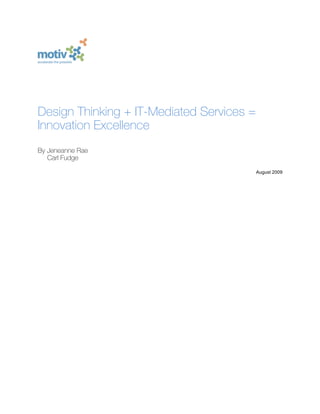 
                                   	
  
              	
                   	
  
                     	
            	
  
                     	
            	
  
                     	
            	
  
                     	
  
                     	
  
Design Thinking + IT-Mediated Services =
Innovation Excellence
By Jeneanne Rae
   Carl Fudge

                                           August 2009
                            	
  
                                   	
  
                                   	
  
                            	
  
                            	
  
                            	
  
                            	
  
                            	
  
                            	
  
                            	
  
                            	
  
                            	
  
                            	
  
                            	
  
                            	
  

                            	
  
 
