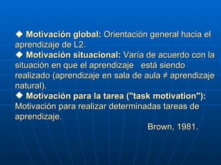          Motivación global:  Orientación general hacia el aprendizaje de L2.      Motivación situacional:  Varía de acuerdo con la situación en que el aprendizaje  está siendo realizado (aprendizaje en sala de aula ≠ aprendizaje natural) . Motivación para la tarea  ("task motivation"):  Motivación para realizar determinadas tareas de aprendizaje.  Brown, 1981. 