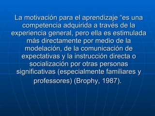 La motivación para el aprendizaje “es una competencia adquirida a través de la experiencia general, pero ella es estimulada más directamente por medio de la modelación, de la comunicación de expectativas y la instrucción directa o socialización por otras personas significativas (especialmente familiares y professores) (Brophy, 1987).   